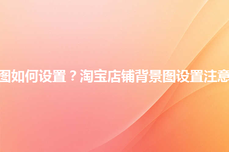 淘寶店鋪背景圖如何設(shè)置？淘寶店鋪背景圖設(shè)置注意事項(xiàng)是什么？